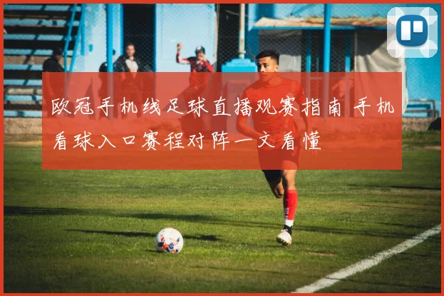 欧冠手机线足球直播观赛指南 手机看球入口赛程对阵一文看懂