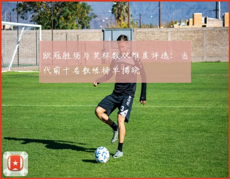 欧冠胜场与奖杯数双维度评选:当代前十名教练榜单揭晓