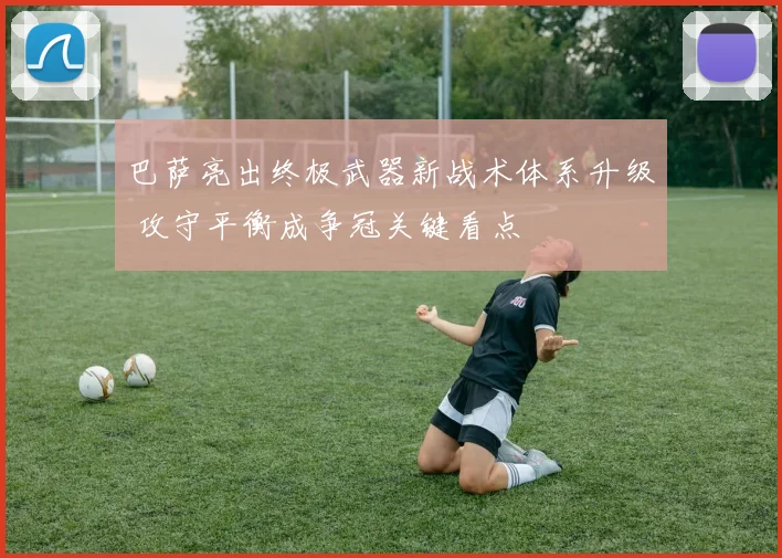 巴萨亮出终极武器新战术体系升级 攻守平衡成争冠关键看点