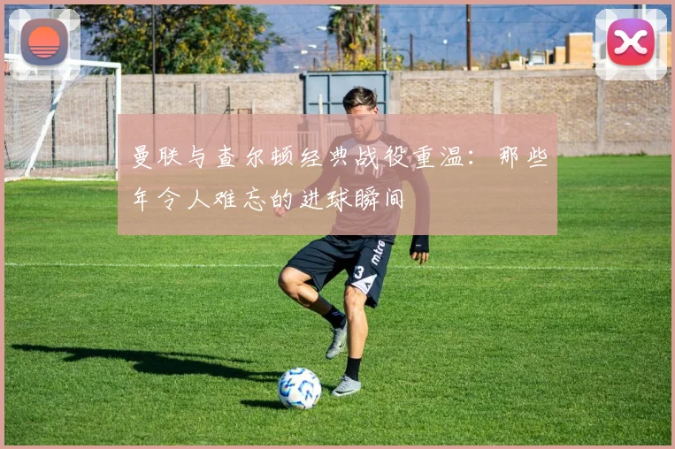 曼联与查尔顿经典战役重温：那些年令人难忘的进球瞬间