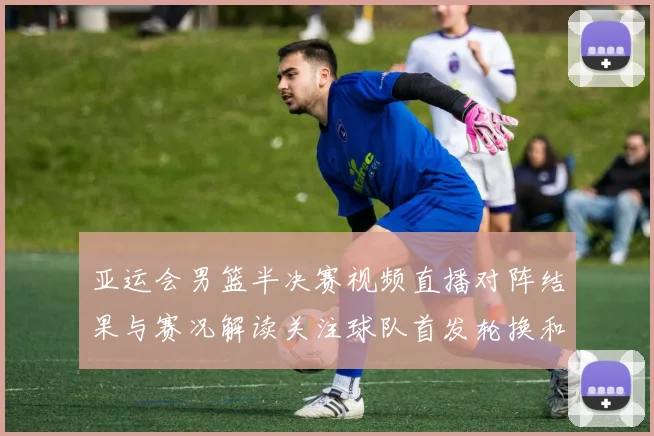 亚运会男篮半决赛视频直播对阵结果与赛况解读关注球队首发轮换和关键得分